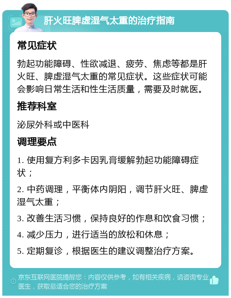 肝火旺脾虚湿气太重的治疗指南 常见症状 勃起功能障碍、性欲减退、疲劳、焦虑等都是肝火旺、脾虚湿气太重的常见症状。这些症状可能会影响日常生活和性生活质量，需要及时就医。 推荐科室 泌尿外科或中医科 调理要点 1. 使用复方利多卡因乳膏缓解勃起功能障碍症状； 2. 中药调理，平衡体内阴阳，调节肝火旺、脾虚湿气太重； 3. 改善生活习惯，保持良好的作息和饮食习惯； 4. 减少压力，进行适当的放松和休息； 5. 定期复诊，根据医生的建议调整治疗方案。