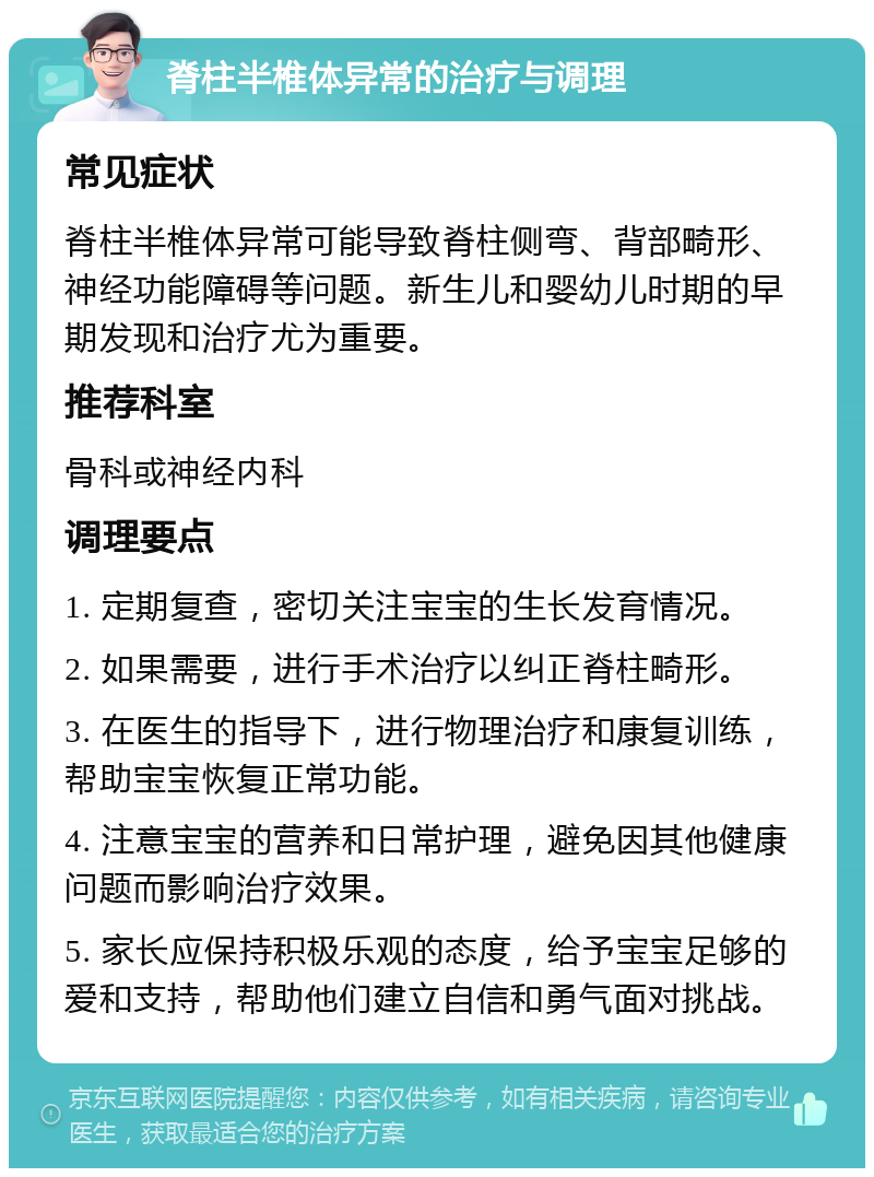 脊柱半椎体异常的治疗与调理 常见症状 脊柱半椎体异常可能导致脊柱侧弯、背部畸形、神经功能障碍等问题。新生儿和婴幼儿时期的早期发现和治疗尤为重要。 推荐科室 骨科或神经内科 调理要点 1. 定期复查，密切关注宝宝的生长发育情况。 2. 如果需要，进行手术治疗以纠正脊柱畸形。 3. 在医生的指导下，进行物理治疗和康复训练，帮助宝宝恢复正常功能。 4. 注意宝宝的营养和日常护理，避免因其他健康问题而影响治疗效果。 5. 家长应保持积极乐观的态度，给予宝宝足够的爱和支持，帮助他们建立自信和勇气面对挑战。