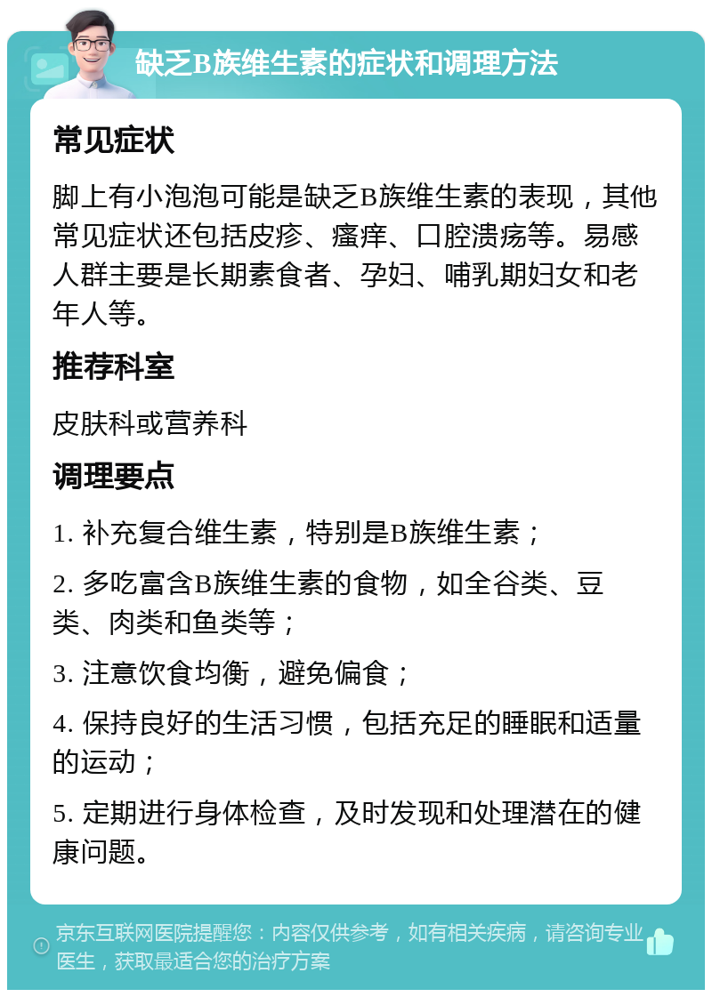 缺乏B族维生素的症状和调理方法 常见症状 脚上有小泡泡可能是缺乏B族维生素的表现，其他常见症状还包括皮疹、瘙痒、口腔溃疡等。易感人群主要是长期素食者、孕妇、哺乳期妇女和老年人等。 推荐科室 皮肤科或营养科 调理要点 1. 补充复合维生素，特别是B族维生素； 2. 多吃富含B族维生素的食物，如全谷类、豆类、肉类和鱼类等； 3. 注意饮食均衡，避免偏食； 4. 保持良好的生活习惯，包括充足的睡眠和适量的运动； 5. 定期进行身体检查，及时发现和处理潜在的健康问题。