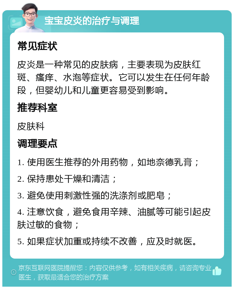 宝宝皮炎的治疗与调理 常见症状 皮炎是一种常见的皮肤病，主要表现为皮肤红斑、瘙痒、水泡等症状。它可以发生在任何年龄段，但婴幼儿和儿童更容易受到影响。 推荐科室 皮肤科 调理要点 1. 使用医生推荐的外用药物，如地奈德乳膏； 2. 保持患处干燥和清洁； 3. 避免使用刺激性强的洗涤剂或肥皂； 4. 注意饮食，避免食用辛辣、油腻等可能引起皮肤过敏的食物； 5. 如果症状加重或持续不改善，应及时就医。