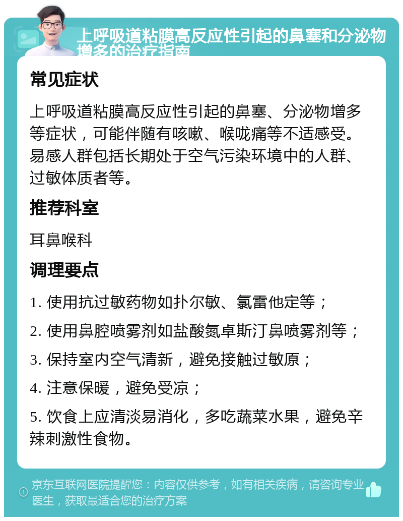 上呼吸道粘膜高反应性引起的鼻塞和分泌物增多的治疗指南 常见症状 上呼吸道粘膜高反应性引起的鼻塞、分泌物增多等症状，可能伴随有咳嗽、喉咙痛等不适感受。易感人群包括长期处于空气污染环境中的人群、过敏体质者等。 推荐科室 耳鼻喉科 调理要点 1. 使用抗过敏药物如扑尔敏、氯雷他定等； 2. 使用鼻腔喷雾剂如盐酸氮卓斯汀鼻喷雾剂等； 3. 保持室内空气清新，避免接触过敏原； 4. 注意保暖，避免受凉； 5. 饮食上应清淡易消化，多吃蔬菜水果，避免辛辣刺激性食物。