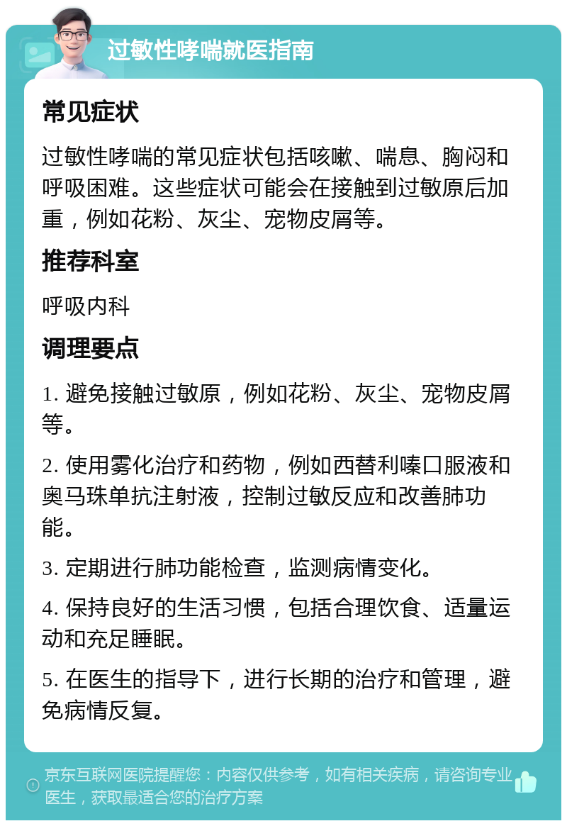 过敏性哮喘就医指南 常见症状 过敏性哮喘的常见症状包括咳嗽、喘息、胸闷和呼吸困难。这些症状可能会在接触到过敏原后加重，例如花粉、灰尘、宠物皮屑等。 推荐科室 呼吸内科 调理要点 1. 避免接触过敏原，例如花粉、灰尘、宠物皮屑等。 2. 使用雾化治疗和药物，例如西替利嗪口服液和奥马珠单抗注射液，控制过敏反应和改善肺功能。 3. 定期进行肺功能检查，监测病情变化。 4. 保持良好的生活习惯，包括合理饮食、适量运动和充足睡眠。 5. 在医生的指导下，进行长期的治疗和管理，避免病情反复。