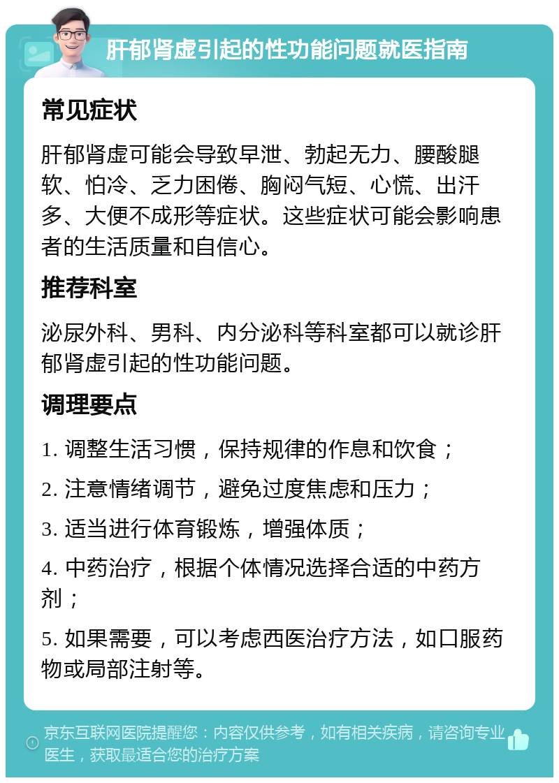 肝郁肾虚引起的性功能问题就医指南 常见症状 肝郁肾虚可能会导致早泄、勃起无力、腰酸腿软、怕冷、乏力困倦、胸闷气短、心慌、出汗多、大便不成形等症状。这些症状可能会影响患者的生活质量和自信心。 推荐科室 泌尿外科、男科、内分泌科等科室都可以就诊肝郁肾虚引起的性功能问题。 调理要点 1. 调整生活习惯，保持规律的作息和饮食； 2. 注意情绪调节，避免过度焦虑和压力； 3. 适当进行体育锻炼，增强体质； 4. 中药治疗，根据个体情况选择合适的中药方剂； 5. 如果需要，可以考虑西医治疗方法，如口服药物或局部注射等。