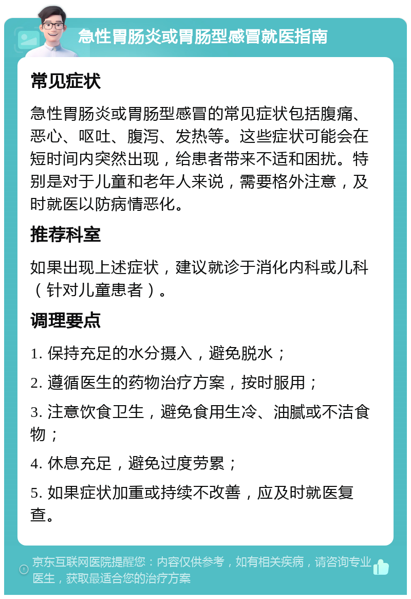 急性胃肠炎或胃肠型感冒就医指南 常见症状 急性胃肠炎或胃肠型感冒的常见症状包括腹痛、恶心、呕吐、腹泻、发热等。这些症状可能会在短时间内突然出现，给患者带来不适和困扰。特别是对于儿童和老年人来说，需要格外注意，及时就医以防病情恶化。 推荐科室 如果出现上述症状，建议就诊于消化内科或儿科（针对儿童患者）。 调理要点 1. 保持充足的水分摄入，避免脱水； 2. 遵循医生的药物治疗方案，按时服用； 3. 注意饮食卫生，避免食用生冷、油腻或不洁食物； 4. 休息充足，避免过度劳累； 5. 如果症状加重或持续不改善，应及时就医复查。