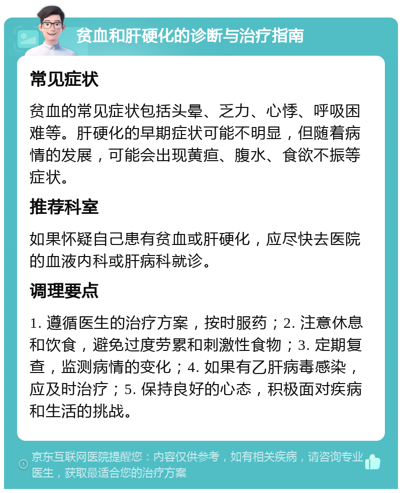 贫血和肝硬化的诊断与治疗指南 常见症状 贫血的常见症状包括头晕、乏力、心悸、呼吸困难等。肝硬化的早期症状可能不明显，但随着病情的发展，可能会出现黄疸、腹水、食欲不振等症状。 推荐科室 如果怀疑自己患有贫血或肝硬化，应尽快去医院的血液内科或肝病科就诊。 调理要点 1. 遵循医生的治疗方案，按时服药；2. 注意休息和饮食，避免过度劳累和刺激性食物；3. 定期复查，监测病情的变化；4. 如果有乙肝病毒感染，应及时治疗；5. 保持良好的心态，积极面对疾病和生活的挑战。