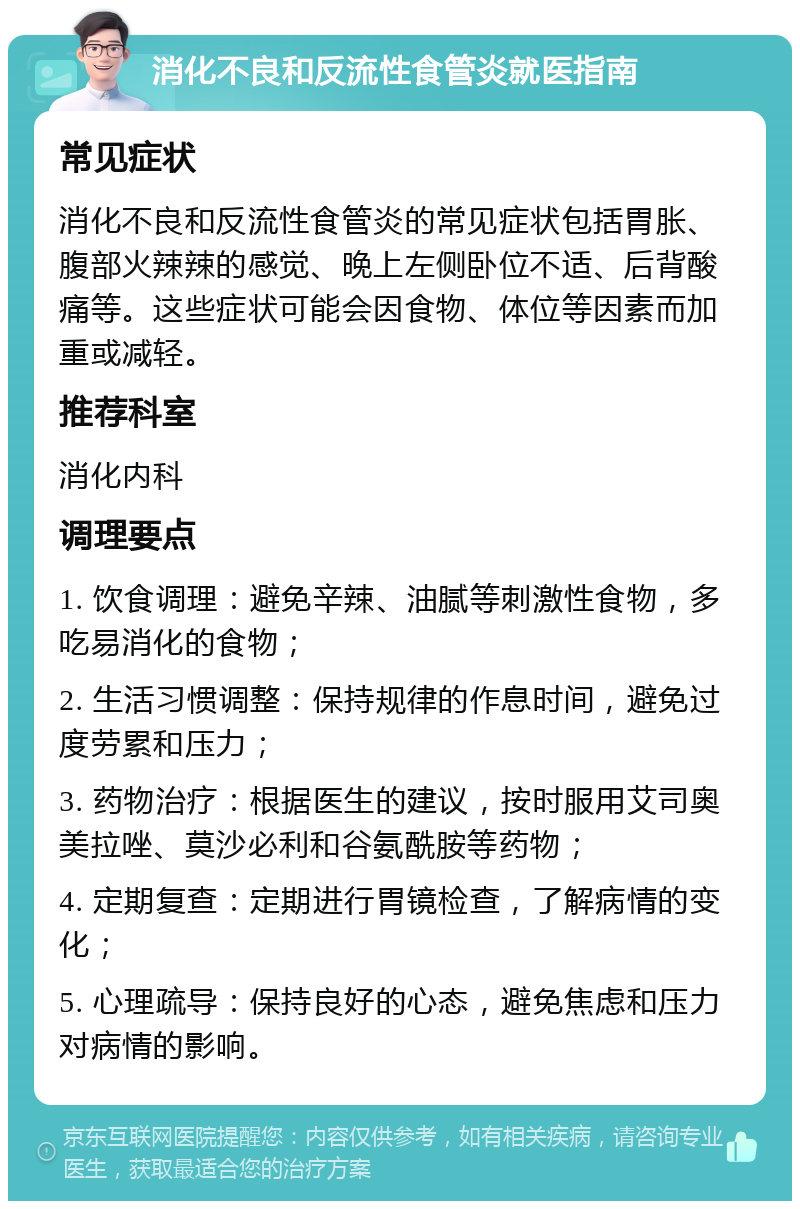 消化不良和反流性食管炎就医指南 常见症状 消化不良和反流性食管炎的常见症状包括胃胀、腹部火辣辣的感觉、晚上左侧卧位不适、后背酸痛等。这些症状可能会因食物、体位等因素而加重或减轻。 推荐科室 消化内科 调理要点 1. 饮食调理：避免辛辣、油腻等刺激性食物，多吃易消化的食物； 2. 生活习惯调整：保持规律的作息时间，避免过度劳累和压力； 3. 药物治疗：根据医生的建议，按时服用艾司奥美拉唑、莫沙必利和谷氨酰胺等药物； 4. 定期复查：定期进行胃镜检查，了解病情的变化； 5. 心理疏导：保持良好的心态，避免焦虑和压力对病情的影响。