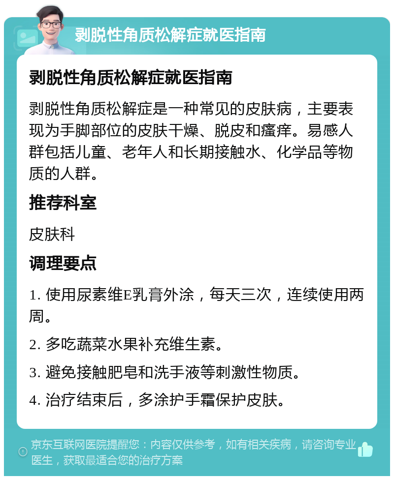 剥脱性角质松解症就医指南 剥脱性角质松解症就医指南 剥脱性角质松解症是一种常见的皮肤病，主要表现为手脚部位的皮肤干燥、脱皮和瘙痒。易感人群包括儿童、老年人和长期接触水、化学品等物质的人群。 推荐科室 皮肤科 调理要点 1. 使用尿素维E乳膏外涂，每天三次，连续使用两周。 2. 多吃蔬菜水果补充维生素。 3. 避免接触肥皂和洗手液等刺激性物质。 4. 治疗结束后，多涂护手霜保护皮肤。