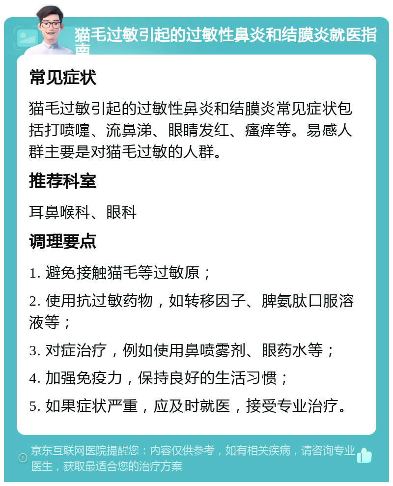 猫毛过敏引起的过敏性鼻炎和结膜炎就医指南 常见症状 猫毛过敏引起的过敏性鼻炎和结膜炎常见症状包括打喷嚏、流鼻涕、眼睛发红、瘙痒等。易感人群主要是对猫毛过敏的人群。 推荐科室 耳鼻喉科、眼科 调理要点 1. 避免接触猫毛等过敏原； 2. 使用抗过敏药物，如转移因子、脾氨肽口服溶液等； 3. 对症治疗，例如使用鼻喷雾剂、眼药水等； 4. 加强免疫力，保持良好的生活习惯； 5. 如果症状严重，应及时就医，接受专业治疗。