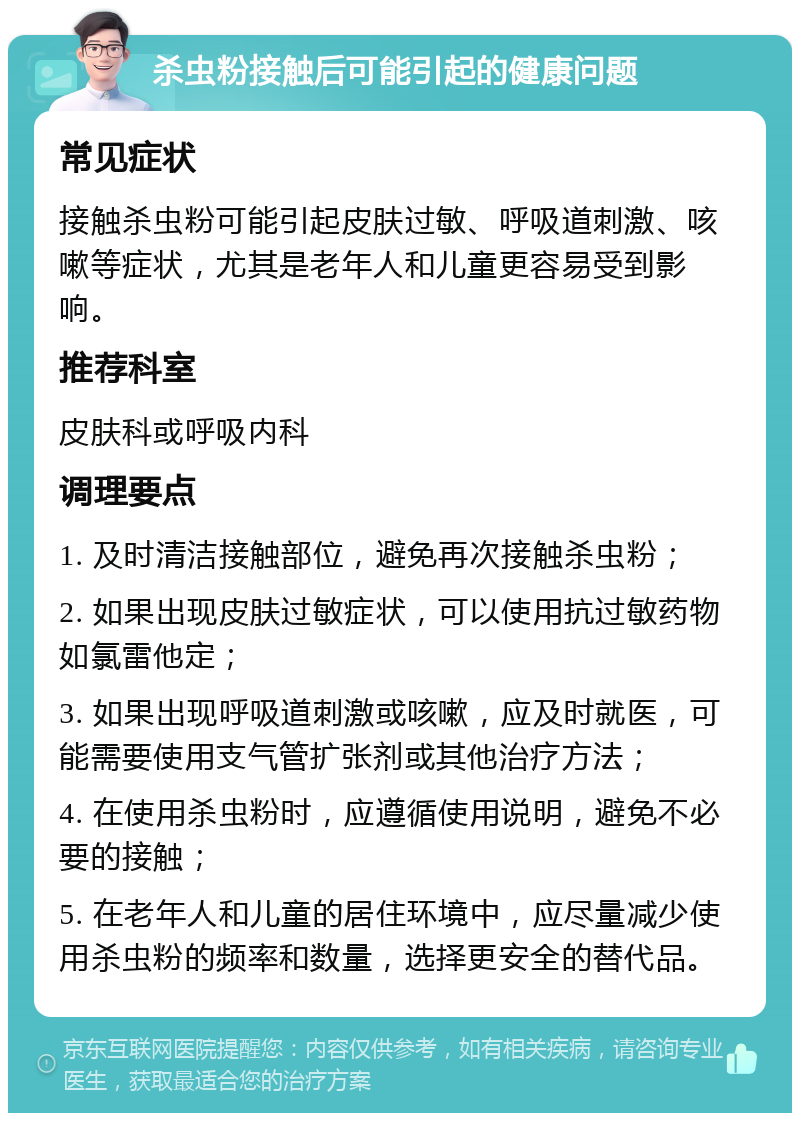 杀虫粉接触后可能引起的健康问题 常见症状 接触杀虫粉可能引起皮肤过敏、呼吸道刺激、咳嗽等症状，尤其是老年人和儿童更容易受到影响。 推荐科室 皮肤科或呼吸内科 调理要点 1. 及时清洁接触部位，避免再次接触杀虫粉； 2. 如果出现皮肤过敏症状，可以使用抗过敏药物如氯雷他定； 3. 如果出现呼吸道刺激或咳嗽，应及时就医，可能需要使用支气管扩张剂或其他治疗方法； 4. 在使用杀虫粉时，应遵循使用说明，避免不必要的接触； 5. 在老年人和儿童的居住环境中，应尽量减少使用杀虫粉的频率和数量，选择更安全的替代品。