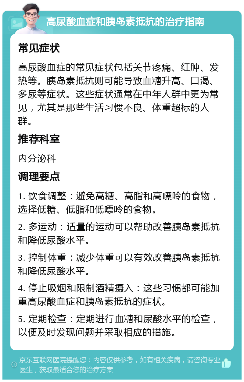 高尿酸血症和胰岛素抵抗的治疗指南 常见症状 高尿酸血症的常见症状包括关节疼痛、红肿、发热等。胰岛素抵抗则可能导致血糖升高、口渴、多尿等症状。这些症状通常在中年人群中更为常见，尤其是那些生活习惯不良、体重超标的人群。 推荐科室 内分泌科 调理要点 1. 饮食调整：避免高糖、高脂和高嘌呤的食物，选择低糖、低脂和低嘌呤的食物。 2. 多运动：适量的运动可以帮助改善胰岛素抵抗和降低尿酸水平。 3. 控制体重：减少体重可以有效改善胰岛素抵抗和降低尿酸水平。 4. 停止吸烟和限制酒精摄入：这些习惯都可能加重高尿酸血症和胰岛素抵抗的症状。 5. 定期检查：定期进行血糖和尿酸水平的检查，以便及时发现问题并采取相应的措施。