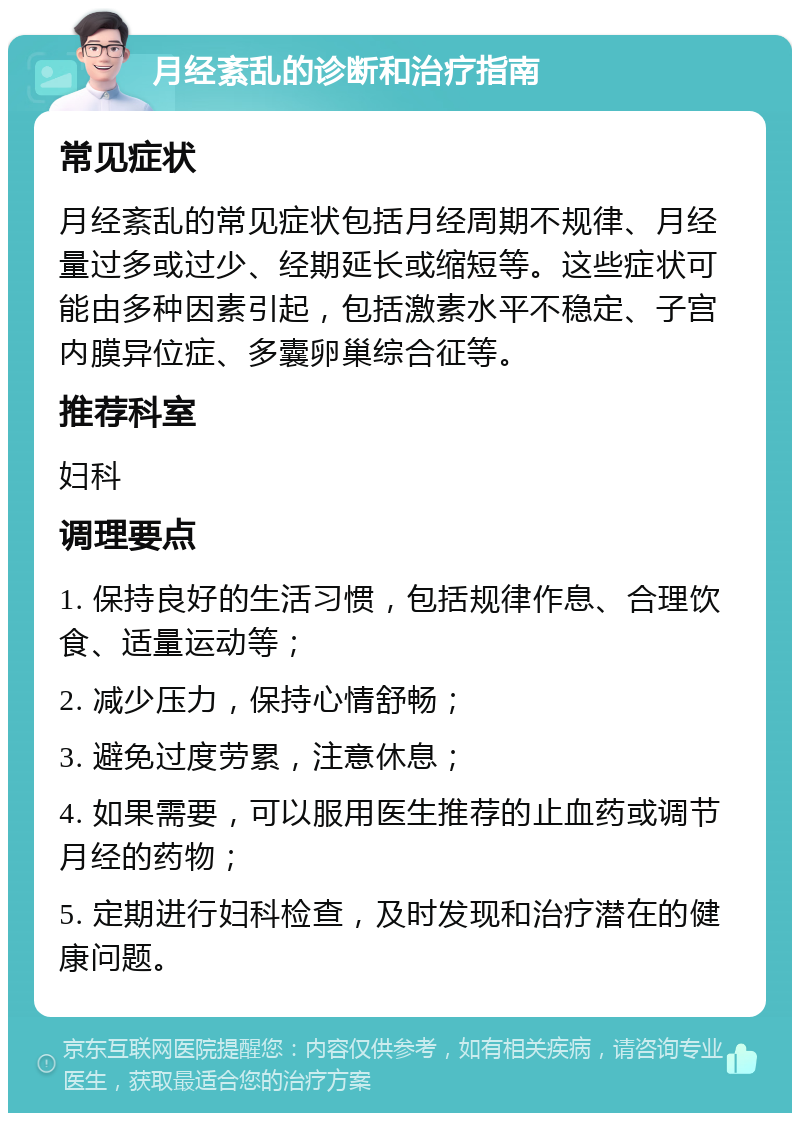 月经紊乱的诊断和治疗指南 常见症状 月经紊乱的常见症状包括月经周期不规律、月经量过多或过少、经期延长或缩短等。这些症状可能由多种因素引起，包括激素水平不稳定、子宫内膜异位症、多囊卵巢综合征等。 推荐科室 妇科 调理要点 1. 保持良好的生活习惯，包括规律作息、合理饮食、适量运动等； 2. 减少压力，保持心情舒畅； 3. 避免过度劳累，注意休息； 4. 如果需要，可以服用医生推荐的止血药或调节月经的药物； 5. 定期进行妇科检查，及时发现和治疗潜在的健康问题。