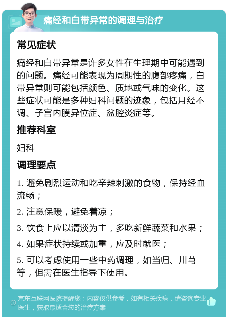 痛经和白带异常的调理与治疗 常见症状 痛经和白带异常是许多女性在生理期中可能遇到的问题。痛经可能表现为周期性的腹部疼痛，白带异常则可能包括颜色、质地或气味的变化。这些症状可能是多种妇科问题的迹象，包括月经不调、子宫内膜异位症、盆腔炎症等。 推荐科室 妇科 调理要点 1. 避免剧烈运动和吃辛辣刺激的食物，保持经血流畅； 2. 注意保暖，避免着凉； 3. 饮食上应以清淡为主，多吃新鲜蔬菜和水果； 4. 如果症状持续或加重，应及时就医； 5. 可以考虑使用一些中药调理，如当归、川芎等，但需在医生指导下使用。