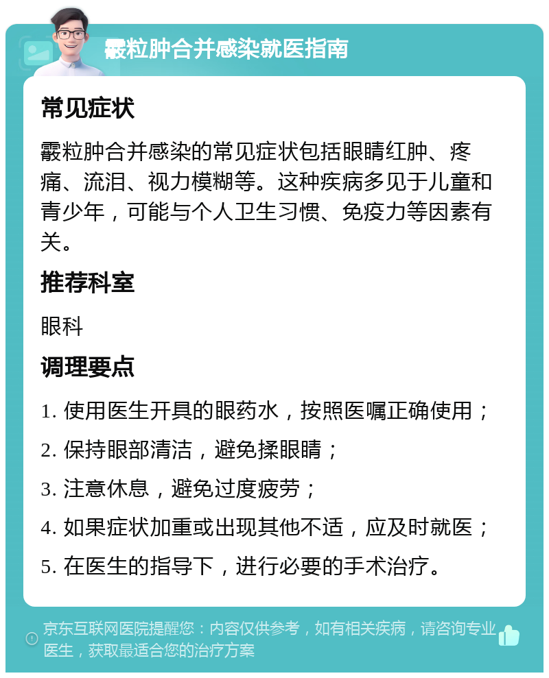 霰粒肿合并感染就医指南 常见症状 霰粒肿合并感染的常见症状包括眼睛红肿、疼痛、流泪、视力模糊等。这种疾病多见于儿童和青少年，可能与个人卫生习惯、免疫力等因素有关。 推荐科室 眼科 调理要点 1. 使用医生开具的眼药水，按照医嘱正确使用； 2. 保持眼部清洁，避免揉眼睛； 3. 注意休息，避免过度疲劳； 4. 如果症状加重或出现其他不适，应及时就医； 5. 在医生的指导下，进行必要的手术治疗。