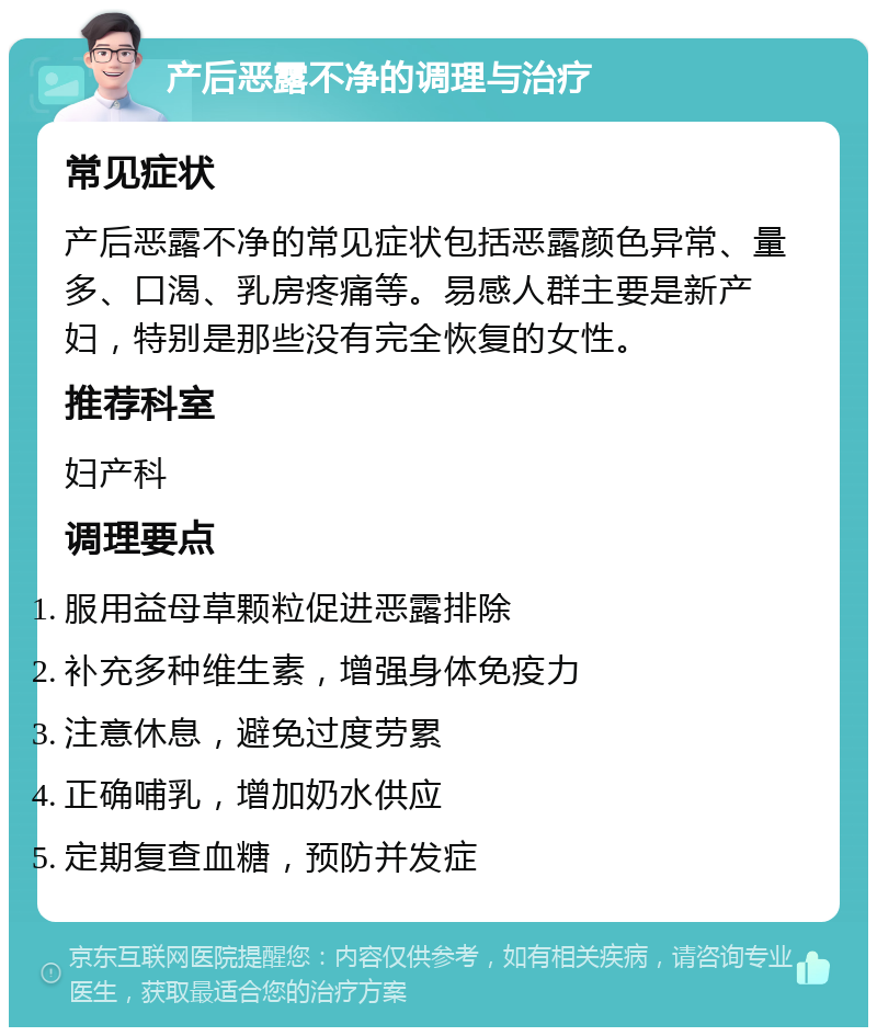 产后恶露不净的调理与治疗 常见症状 产后恶露不净的常见症状包括恶露颜色异常、量多、口渴、乳房疼痛等。易感人群主要是新产妇，特别是那些没有完全恢复的女性。 推荐科室 妇产科 调理要点 服用益母草颗粒促进恶露排除 补充多种维生素，增强身体免疫力 注意休息，避免过度劳累 正确哺乳，增加奶水供应 定期复查血糖，预防并发症