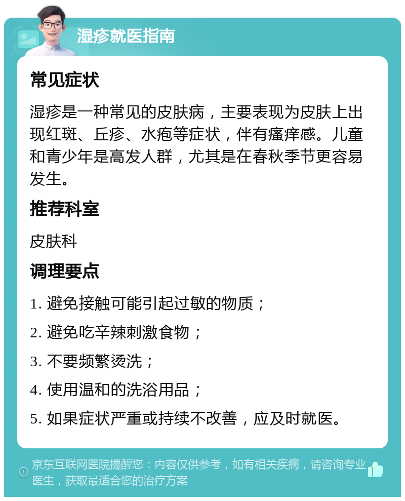 湿疹就医指南 常见症状 湿疹是一种常见的皮肤病，主要表现为皮肤上出现红斑、丘疹、水疱等症状，伴有瘙痒感。儿童和青少年是高发人群，尤其是在春秋季节更容易发生。 推荐科室 皮肤科 调理要点 1. 避免接触可能引起过敏的物质； 2. 避免吃辛辣刺激食物； 3. 不要频繁烫洗； 4. 使用温和的洗浴用品； 5. 如果症状严重或持续不改善，应及时就医。