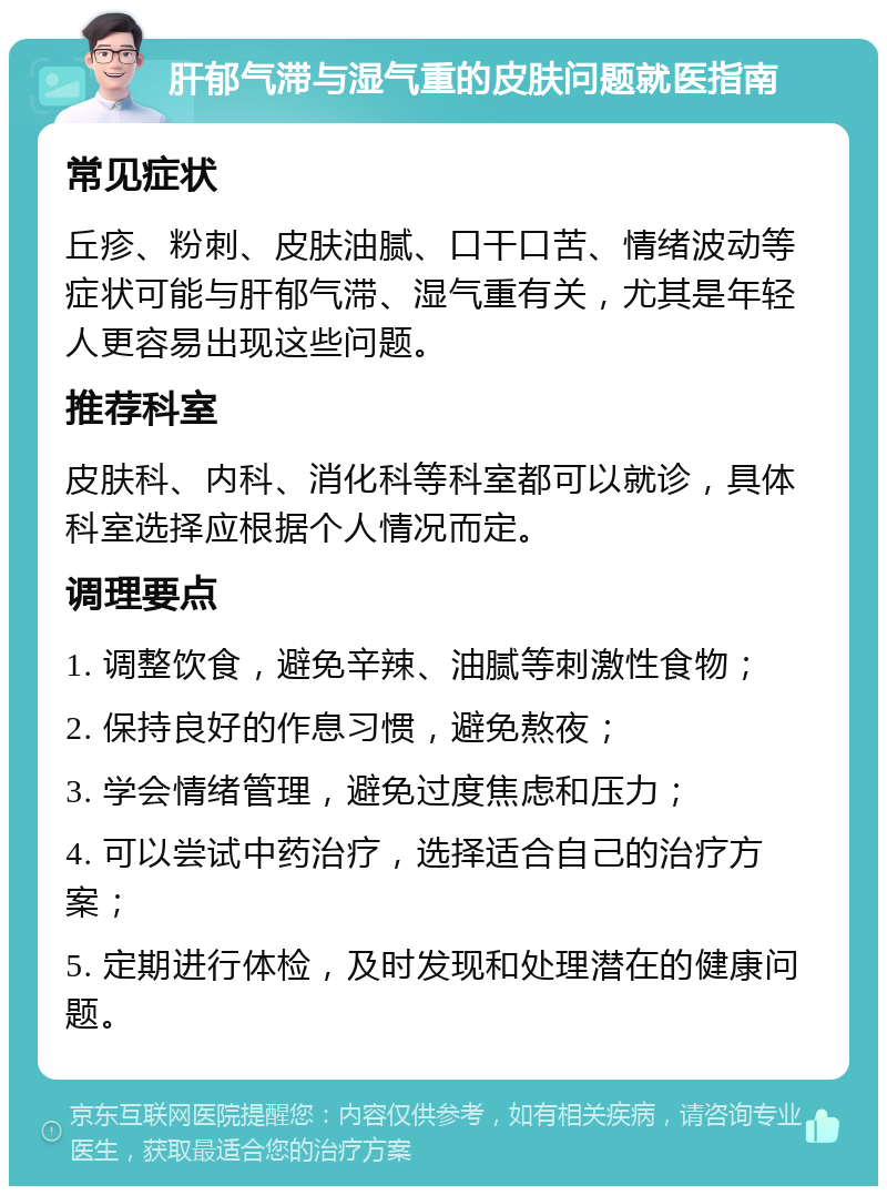 肝郁气滞与湿气重的皮肤问题就医指南 常见症状 丘疹、粉刺、皮肤油腻、口干口苦、情绪波动等症状可能与肝郁气滞、湿气重有关，尤其是年轻人更容易出现这些问题。 推荐科室 皮肤科、内科、消化科等科室都可以就诊，具体科室选择应根据个人情况而定。 调理要点 1. 调整饮食，避免辛辣、油腻等刺激性食物； 2. 保持良好的作息习惯，避免熬夜； 3. 学会情绪管理，避免过度焦虑和压力； 4. 可以尝试中药治疗，选择适合自己的治疗方案； 5. 定期进行体检，及时发现和处理潜在的健康问题。