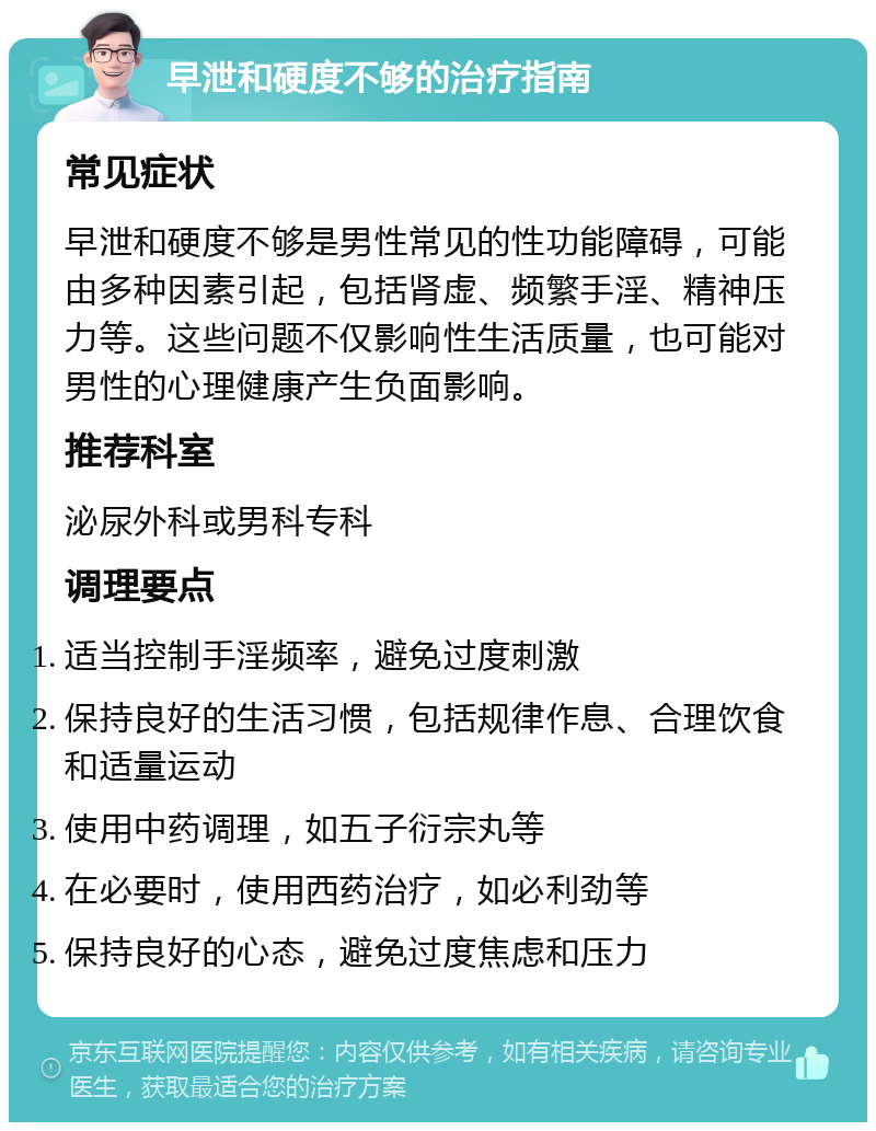 早泄和硬度不够的治疗指南 常见症状 早泄和硬度不够是男性常见的性功能障碍，可能由多种因素引起，包括肾虚、频繁手淫、精神压力等。这些问题不仅影响性生活质量，也可能对男性的心理健康产生负面影响。 推荐科室 泌尿外科或男科专科 调理要点 适当控制手淫频率，避免过度刺激 保持良好的生活习惯，包括规律作息、合理饮食和适量运动 使用中药调理，如五子衍宗丸等 在必要时，使用西药治疗，如必利劲等 保持良好的心态，避免过度焦虑和压力