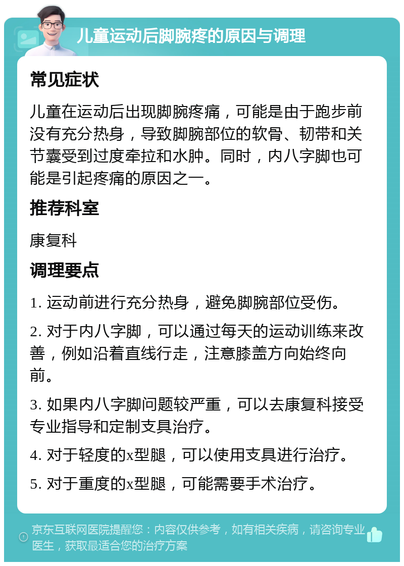 儿童运动后脚腕疼的原因与调理 常见症状 儿童在运动后出现脚腕疼痛，可能是由于跑步前没有充分热身，导致脚腕部位的软骨、韧带和关节囊受到过度牵拉和水肿。同时，内八字脚也可能是引起疼痛的原因之一。 推荐科室 康复科 调理要点 1. 运动前进行充分热身，避免脚腕部位受伤。 2. 对于内八字脚，可以通过每天的运动训练来改善，例如沿着直线行走，注意膝盖方向始终向前。 3. 如果内八字脚问题较严重，可以去康复科接受专业指导和定制支具治疗。 4. 对于轻度的x型腿，可以使用支具进行治疗。 5. 对于重度的x型腿，可能需要手术治疗。