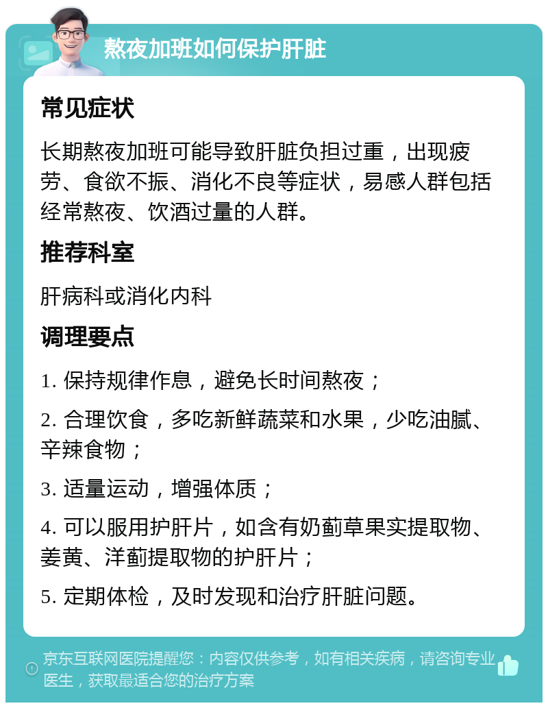 熬夜加班如何保护肝脏 常见症状 长期熬夜加班可能导致肝脏负担过重，出现疲劳、食欲不振、消化不良等症状，易感人群包括经常熬夜、饮酒过量的人群。 推荐科室 肝病科或消化内科 调理要点 1. 保持规律作息，避免长时间熬夜； 2. 合理饮食，多吃新鲜蔬菜和水果，少吃油腻、辛辣食物； 3. 适量运动，增强体质； 4. 可以服用护肝片，如含有奶蓟草果实提取物、姜黄、洋蓟提取物的护肝片； 5. 定期体检，及时发现和治疗肝脏问题。