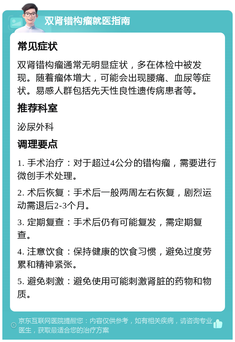 双肾错构瘤就医指南 常见症状 双肾错构瘤通常无明显症状，多在体检中被发现。随着瘤体增大，可能会出现腰痛、血尿等症状。易感人群包括先天性良性遗传病患者等。 推荐科室 泌尿外科 调理要点 1. 手术治疗：对于超过4公分的错构瘤，需要进行微创手术处理。 2. 术后恢复：手术后一般两周左右恢复，剧烈运动需退后2-3个月。 3. 定期复查：手术后仍有可能复发，需定期复查。 4. 注意饮食：保持健康的饮食习惯，避免过度劳累和精神紧张。 5. 避免刺激：避免使用可能刺激肾脏的药物和物质。