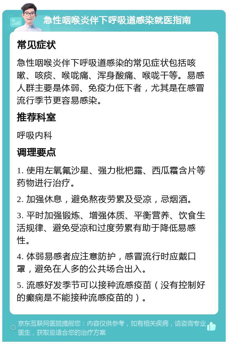 急性咽喉炎伴下呼吸道感染就医指南 常见症状 急性咽喉炎伴下呼吸道感染的常见症状包括咳嗽、咳痰、喉咙痛、浑身酸痛、喉咙干等。易感人群主要是体弱、免疫力低下者，尤其是在感冒流行季节更容易感染。 推荐科室 呼吸内科 调理要点 1. 使用左氧氟沙星、强力枇杷露、西瓜霜含片等药物进行治疗。 2. 加强休息，避免熬夜劳累及受凉，忌烟酒。 3. 平时加强锻炼、增强体质、平衡营养、饮食生活规律、避免受凉和过度劳累有助于降低易感性。 4. 体弱易感者应注意防护，感冒流行时应戴口罩，避免在人多的公共场合出入。 5. 流感好发季节可以接种流感疫苗（没有控制好的癫痫是不能接种流感疫苗的）。