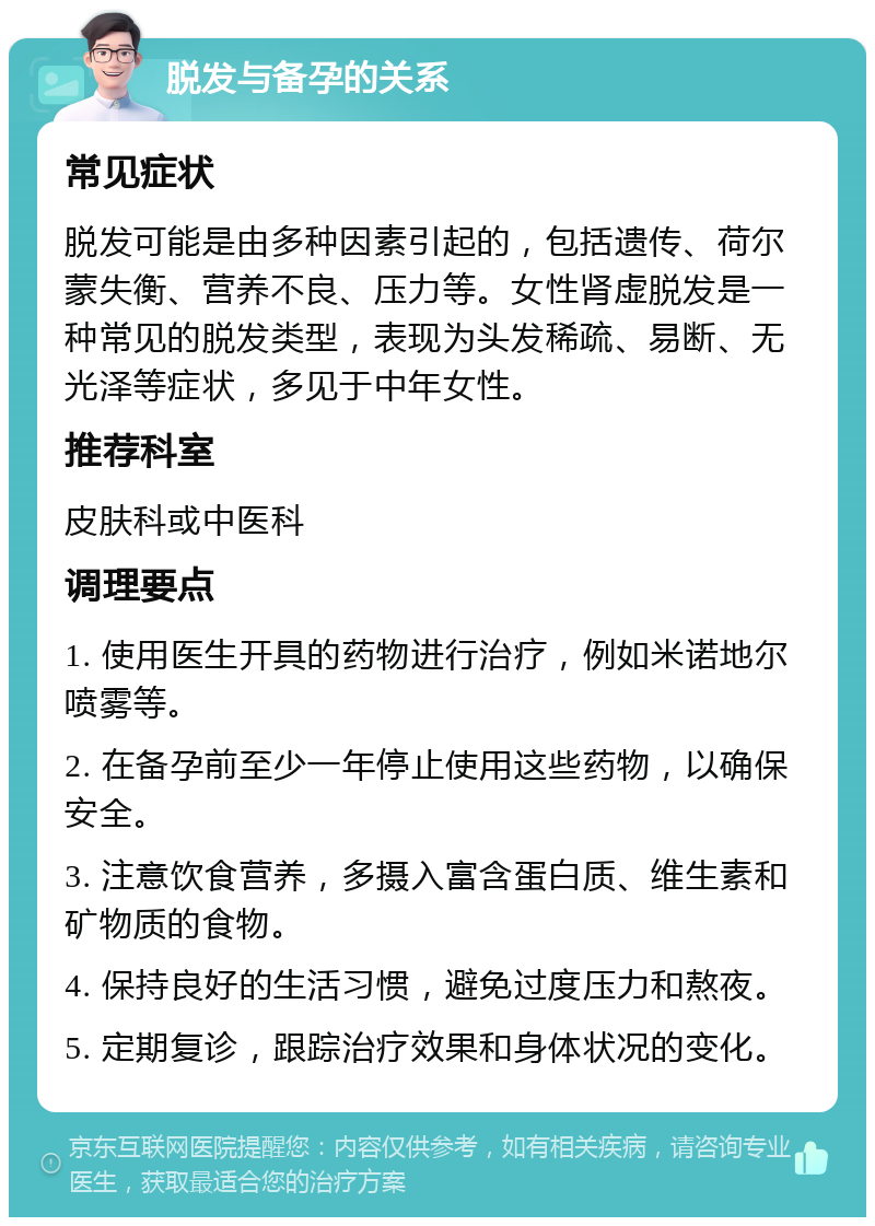 脱发与备孕的关系 常见症状 脱发可能是由多种因素引起的，包括遗传、荷尔蒙失衡、营养不良、压力等。女性肾虚脱发是一种常见的脱发类型，表现为头发稀疏、易断、无光泽等症状，多见于中年女性。 推荐科室 皮肤科或中医科 调理要点 1. 使用医生开具的药物进行治疗，例如米诺地尔喷雾等。 2. 在备孕前至少一年停止使用这些药物，以确保安全。 3. 注意饮食营养，多摄入富含蛋白质、维生素和矿物质的食物。 4. 保持良好的生活习惯，避免过度压力和熬夜。 5. 定期复诊，跟踪治疗效果和身体状况的变化。