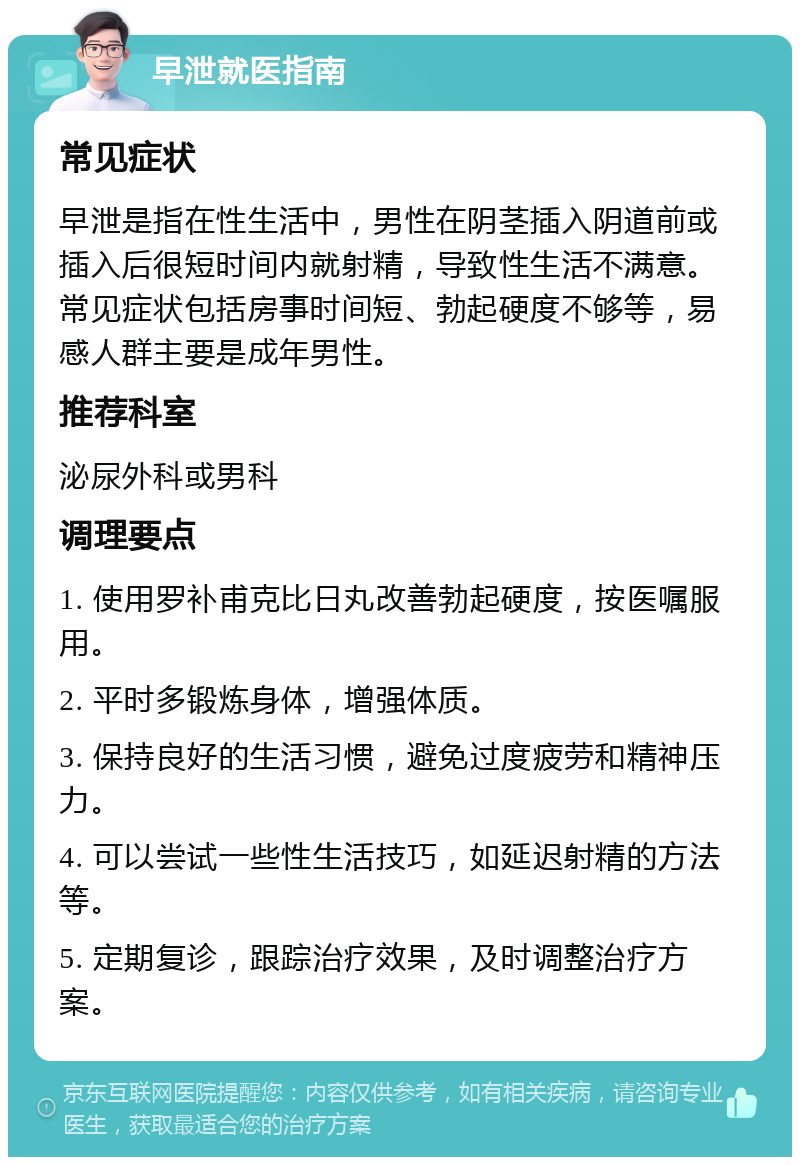 早泄就医指南 常见症状 早泄是指在性生活中，男性在阴茎插入阴道前或插入后很短时间内就射精，导致性生活不满意。常见症状包括房事时间短、勃起硬度不够等，易感人群主要是成年男性。 推荐科室 泌尿外科或男科 调理要点 1. 使用罗补甫克比日丸改善勃起硬度，按医嘱服用。 2. 平时多锻炼身体，增强体质。 3. 保持良好的生活习惯，避免过度疲劳和精神压力。 4. 可以尝试一些性生活技巧，如延迟射精的方法等。 5. 定期复诊，跟踪治疗效果，及时调整治疗方案。