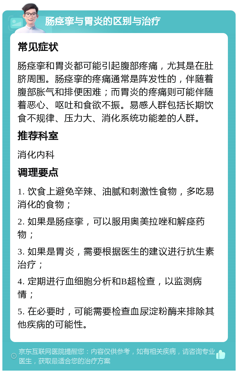 肠痉挛与胃炎的区别与治疗 常见症状 肠痉挛和胃炎都可能引起腹部疼痛，尤其是在肚脐周围。肠痉挛的疼痛通常是阵发性的，伴随着腹部胀气和排便困难；而胃炎的疼痛则可能伴随着恶心、呕吐和食欲不振。易感人群包括长期饮食不规律、压力大、消化系统功能差的人群。 推荐科室 消化内科 调理要点 1. 饮食上避免辛辣、油腻和刺激性食物，多吃易消化的食物； 2. 如果是肠痉挛，可以服用奥美拉唑和解痉药物； 3. 如果是胃炎，需要根据医生的建议进行抗生素治疗； 4. 定期进行血细胞分析和B超检查，以监测病情； 5. 在必要时，可能需要检查血尿淀粉酶来排除其他疾病的可能性。