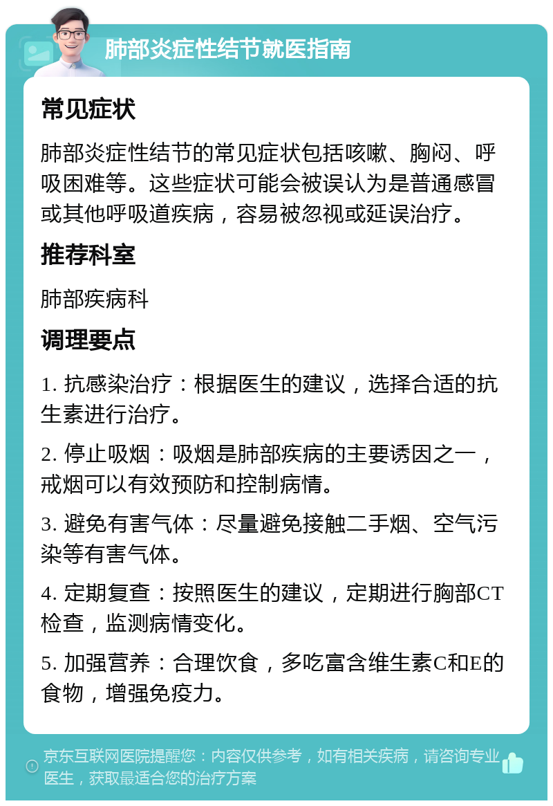 肺部炎症性结节就医指南 常见症状 肺部炎症性结节的常见症状包括咳嗽、胸闷、呼吸困难等。这些症状可能会被误认为是普通感冒或其他呼吸道疾病，容易被忽视或延误治疗。 推荐科室 肺部疾病科 调理要点 1. 抗感染治疗：根据医生的建议，选择合适的抗生素进行治疗。 2. 停止吸烟：吸烟是肺部疾病的主要诱因之一，戒烟可以有效预防和控制病情。 3. 避免有害气体：尽量避免接触二手烟、空气污染等有害气体。 4. 定期复查：按照医生的建议，定期进行胸部CT检查，监测病情变化。 5. 加强营养：合理饮食，多吃富含维生素C和E的食物，增强免疫力。