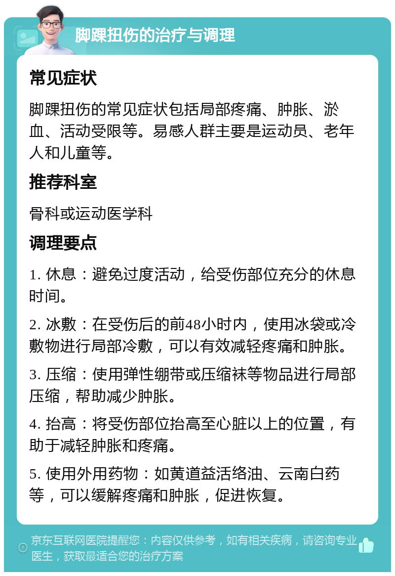 脚踝扭伤的治疗与调理 常见症状 脚踝扭伤的常见症状包括局部疼痛、肿胀、淤血、活动受限等。易感人群主要是运动员、老年人和儿童等。 推荐科室 骨科或运动医学科 调理要点 1. 休息：避免过度活动，给受伤部位充分的休息时间。 2. 冰敷：在受伤后的前48小时内，使用冰袋或冷敷物进行局部冷敷，可以有效减轻疼痛和肿胀。 3. 压缩：使用弹性绷带或压缩袜等物品进行局部压缩，帮助减少肿胀。 4. 抬高：将受伤部位抬高至心脏以上的位置，有助于减轻肿胀和疼痛。 5. 使用外用药物：如黄道益活络油、云南白药等，可以缓解疼痛和肿胀，促进恢复。