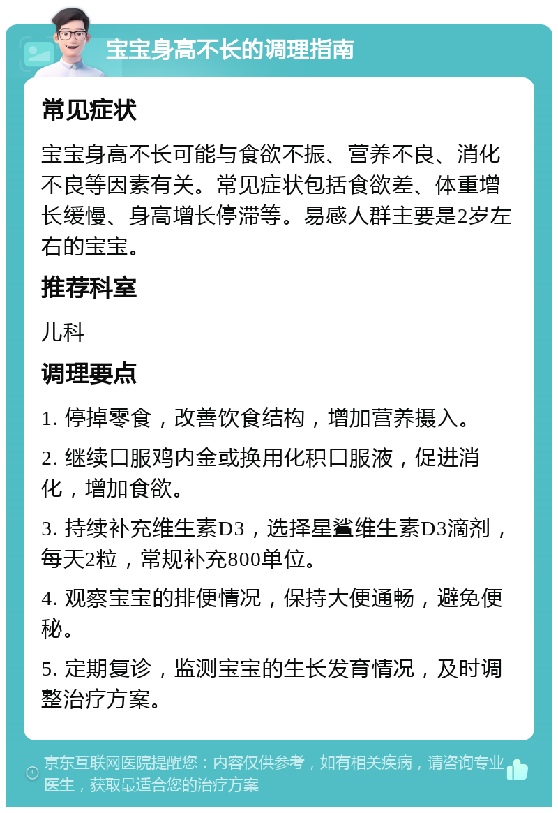 宝宝身高不长的调理指南 常见症状 宝宝身高不长可能与食欲不振、营养不良、消化不良等因素有关。常见症状包括食欲差、体重增长缓慢、身高增长停滞等。易感人群主要是2岁左右的宝宝。 推荐科室 儿科 调理要点 1. 停掉零食，改善饮食结构，增加营养摄入。 2. 继续口服鸡内金或换用化积口服液，促进消化，增加食欲。 3. 持续补充维生素D3，选择星鲨维生素D3滴剂，每天2粒，常规补充800单位。 4. 观察宝宝的排便情况，保持大便通畅，避免便秘。 5. 定期复诊，监测宝宝的生长发育情况，及时调整治疗方案。