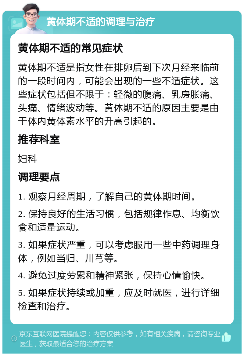 黄体期不适的调理与治疗 黄体期不适的常见症状 黄体期不适是指女性在排卵后到下次月经来临前的一段时间内，可能会出现的一些不适症状。这些症状包括但不限于：轻微的腹痛、乳房胀痛、头痛、情绪波动等。黄体期不适的原因主要是由于体内黄体素水平的升高引起的。 推荐科室 妇科 调理要点 1. 观察月经周期，了解自己的黄体期时间。 2. 保持良好的生活习惯，包括规律作息、均衡饮食和适量运动。 3. 如果症状严重，可以考虑服用一些中药调理身体，例如当归、川芎等。 4. 避免过度劳累和精神紧张，保持心情愉快。 5. 如果症状持续或加重，应及时就医，进行详细检查和治疗。