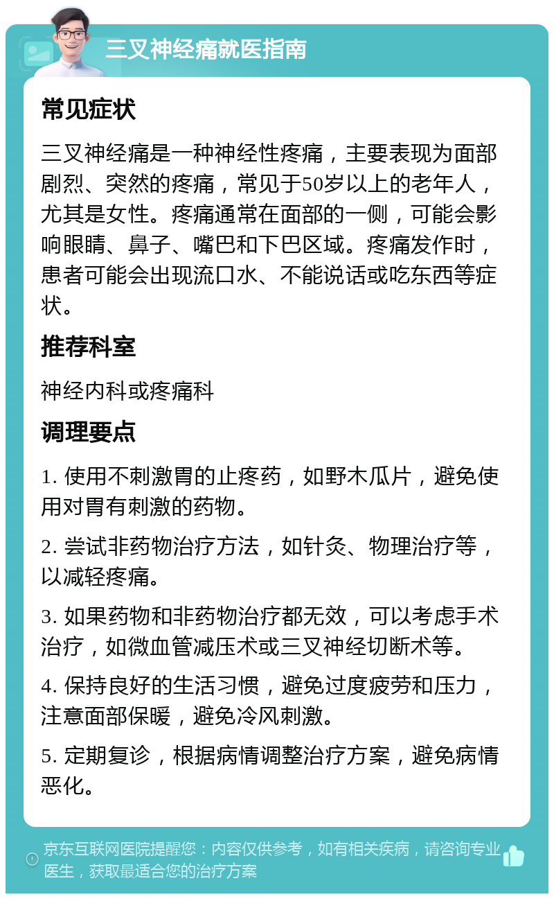 三叉神经痛就医指南 常见症状 三叉神经痛是一种神经性疼痛，主要表现为面部剧烈、突然的疼痛，常见于50岁以上的老年人，尤其是女性。疼痛通常在面部的一侧，可能会影响眼睛、鼻子、嘴巴和下巴区域。疼痛发作时，患者可能会出现流口水、不能说话或吃东西等症状。 推荐科室 神经内科或疼痛科 调理要点 1. 使用不刺激胃的止疼药，如野木瓜片，避免使用对胃有刺激的药物。 2. 尝试非药物治疗方法，如针灸、物理治疗等，以减轻疼痛。 3. 如果药物和非药物治疗都无效，可以考虑手术治疗，如微血管减压术或三叉神经切断术等。 4. 保持良好的生活习惯，避免过度疲劳和压力，注意面部保暖，避免冷风刺激。 5. 定期复诊，根据病情调整治疗方案，避免病情恶化。