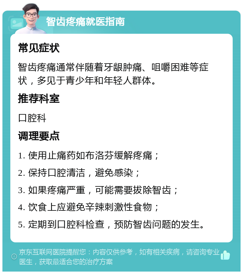 智齿疼痛就医指南 常见症状 智齿疼痛通常伴随着牙龈肿痛、咀嚼困难等症状，多见于青少年和年轻人群体。 推荐科室 口腔科 调理要点 1. 使用止痛药如布洛芬缓解疼痛； 2. 保持口腔清洁，避免感染； 3. 如果疼痛严重，可能需要拔除智齿； 4. 饮食上应避免辛辣刺激性食物； 5. 定期到口腔科检查，预防智齿问题的发生。