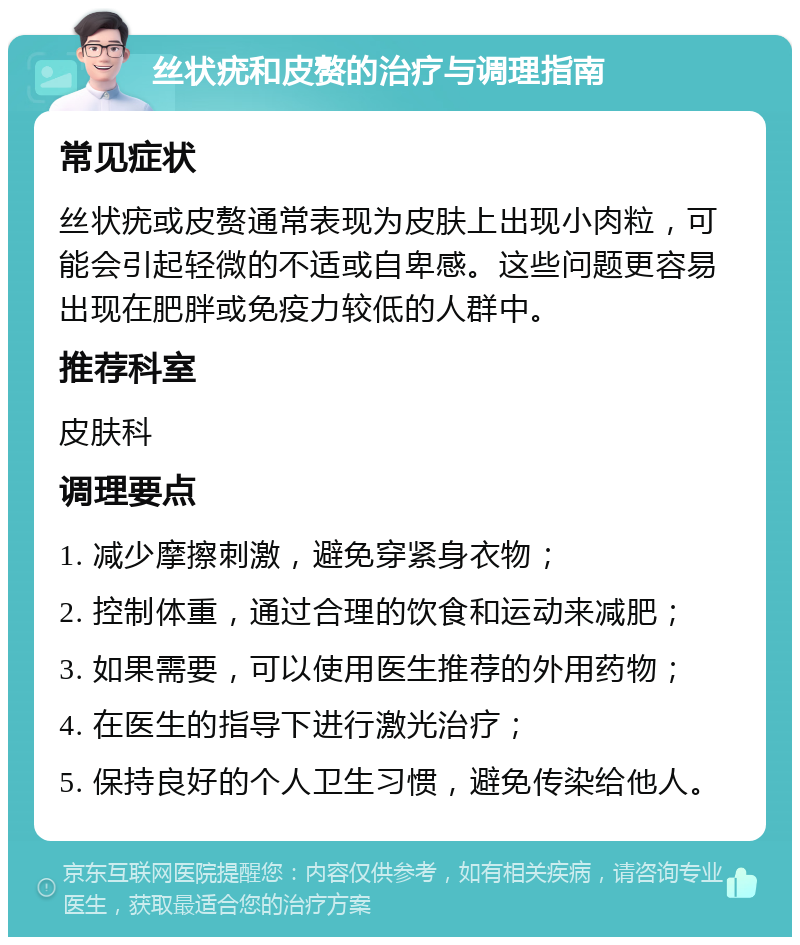 丝状疣和皮赘的治疗与调理指南 常见症状 丝状疣或皮赘通常表现为皮肤上出现小肉粒，可能会引起轻微的不适或自卑感。这些问题更容易出现在肥胖或免疫力较低的人群中。 推荐科室 皮肤科 调理要点 1. 减少摩擦刺激，避免穿紧身衣物； 2. 控制体重，通过合理的饮食和运动来减肥； 3. 如果需要，可以使用医生推荐的外用药物； 4. 在医生的指导下进行激光治疗； 5. 保持良好的个人卫生习惯，避免传染给他人。