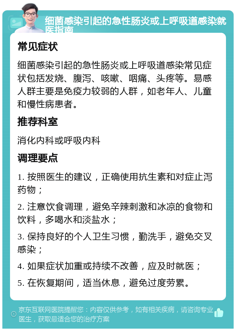 细菌感染引起的急性肠炎或上呼吸道感染就医指南 常见症状 细菌感染引起的急性肠炎或上呼吸道感染常见症状包括发烧、腹泻、咳嗽、咽痛、头疼等。易感人群主要是免疫力较弱的人群，如老年人、儿童和慢性病患者。 推荐科室 消化内科或呼吸内科 调理要点 1. 按照医生的建议，正确使用抗生素和对症止泻药物； 2. 注意饮食调理，避免辛辣刺激和冰凉的食物和饮料，多喝水和淡盐水； 3. 保持良好的个人卫生习惯，勤洗手，避免交叉感染； 4. 如果症状加重或持续不改善，应及时就医； 5. 在恢复期间，适当休息，避免过度劳累。