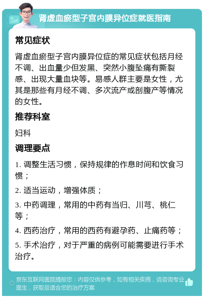 肾虚血瘀型子宫内膜异位症就医指南 常见症状 肾虚血瘀型子宫内膜异位症的常见症状包括月经不调、出血量少但发黑、突然小腹坠痛有撕裂感、出现大量血块等。易感人群主要是女性，尤其是那些有月经不调、多次流产或剖腹产等情况的女性。 推荐科室 妇科 调理要点 1. 调整生活习惯，保持规律的作息时间和饮食习惯； 2. 适当运动，增强体质； 3. 中药调理，常用的中药有当归、川芎、桃仁等； 4. 西药治疗，常用的西药有避孕药、止痛药等； 5. 手术治疗，对于严重的病例可能需要进行手术治疗。