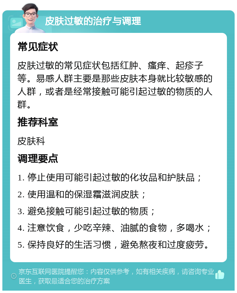 皮肤过敏的治疗与调理 常见症状 皮肤过敏的常见症状包括红肿、瘙痒、起疹子等。易感人群主要是那些皮肤本身就比较敏感的人群，或者是经常接触可能引起过敏的物质的人群。 推荐科室 皮肤科 调理要点 1. 停止使用可能引起过敏的化妆品和护肤品； 2. 使用温和的保湿霜滋润皮肤； 3. 避免接触可能引起过敏的物质； 4. 注意饮食，少吃辛辣、油腻的食物，多喝水； 5. 保持良好的生活习惯，避免熬夜和过度疲劳。