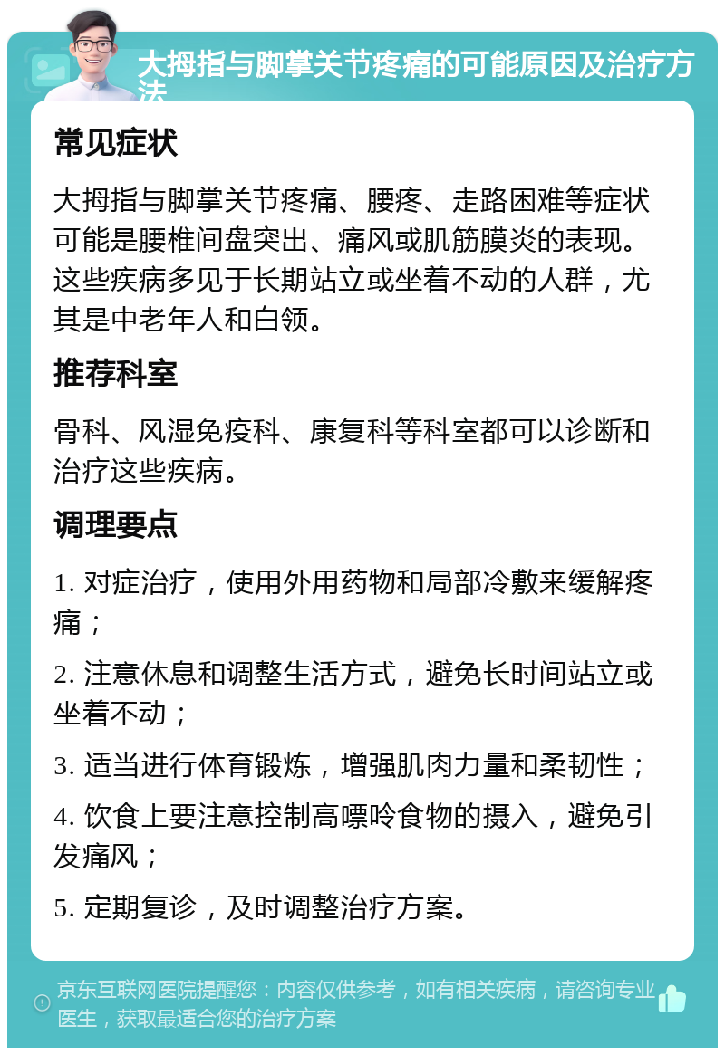 大拇指与脚掌关节疼痛的可能原因及治疗方法 常见症状 大拇指与脚掌关节疼痛、腰疼、走路困难等症状可能是腰椎间盘突出、痛风或肌筋膜炎的表现。这些疾病多见于长期站立或坐着不动的人群，尤其是中老年人和白领。 推荐科室 骨科、风湿免疫科、康复科等科室都可以诊断和治疗这些疾病。 调理要点 1. 对症治疗，使用外用药物和局部冷敷来缓解疼痛； 2. 注意休息和调整生活方式，避免长时间站立或坐着不动； 3. 适当进行体育锻炼，增强肌肉力量和柔韧性； 4. 饮食上要注意控制高嘌呤食物的摄入，避免引发痛风； 5. 定期复诊，及时调整治疗方案。