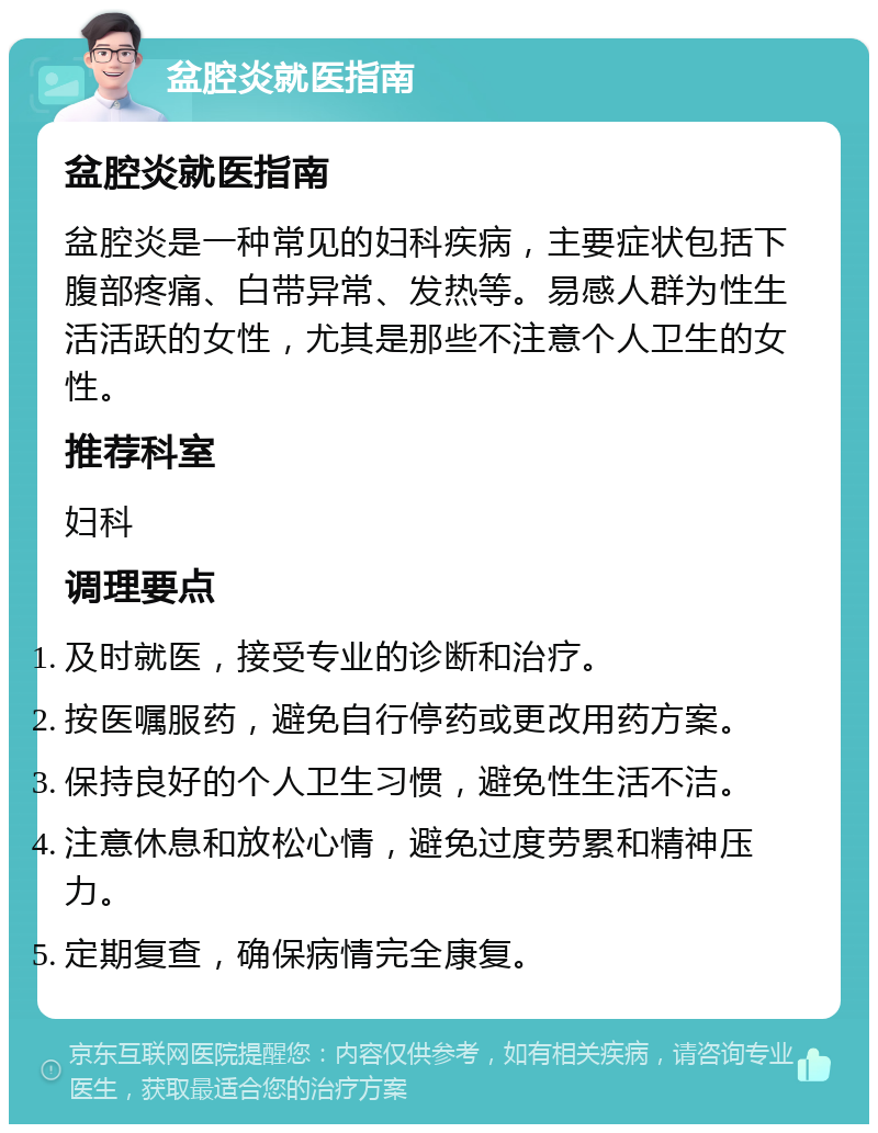 盆腔炎就医指南 盆腔炎就医指南 盆腔炎是一种常见的妇科疾病，主要症状包括下腹部疼痛、白带异常、发热等。易感人群为性生活活跃的女性，尤其是那些不注意个人卫生的女性。 推荐科室 妇科 调理要点 及时就医，接受专业的诊断和治疗。 按医嘱服药，避免自行停药或更改用药方案。 保持良好的个人卫生习惯，避免性生活不洁。 注意休息和放松心情，避免过度劳累和精神压力。 定期复查，确保病情完全康复。