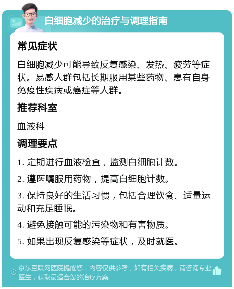 白细胞减少的治疗与调理指南 常见症状 白细胞减少可能导致反复感染、发热、疲劳等症状。易感人群包括长期服用某些药物、患有自身免疫性疾病或癌症等人群。 推荐科室 血液科 调理要点 1. 定期进行血液检查，监测白细胞计数。 2. 遵医嘱服用药物，提高白细胞计数。 3. 保持良好的生活习惯，包括合理饮食、适量运动和充足睡眠。 4. 避免接触可能的污染物和有害物质。 5. 如果出现反复感染等症状，及时就医。