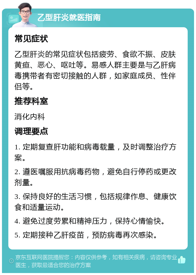 乙型肝炎就医指南 常见症状 乙型肝炎的常见症状包括疲劳、食欲不振、皮肤黄疸、恶心、呕吐等。易感人群主要是与乙肝病毒携带者有密切接触的人群，如家庭成员、性伴侣等。 推荐科室 消化内科 调理要点 1. 定期复查肝功能和病毒载量，及时调整治疗方案。 2. 遵医嘱服用抗病毒药物，避免自行停药或更改剂量。 3. 保持良好的生活习惯，包括规律作息、健康饮食和适量运动。 4. 避免过度劳累和精神压力，保持心情愉快。 5. 定期接种乙肝疫苗，预防病毒再次感染。