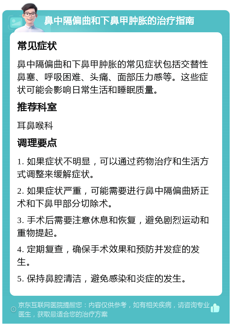 鼻中隔偏曲和下鼻甲肿胀的治疗指南 常见症状 鼻中隔偏曲和下鼻甲肿胀的常见症状包括交替性鼻塞、呼吸困难、头痛、面部压力感等。这些症状可能会影响日常生活和睡眠质量。 推荐科室 耳鼻喉科 调理要点 1. 如果症状不明显，可以通过药物治疗和生活方式调整来缓解症状。 2. 如果症状严重，可能需要进行鼻中隔偏曲矫正术和下鼻甲部分切除术。 3. 手术后需要注意休息和恢复，避免剧烈运动和重物提起。 4. 定期复查，确保手术效果和预防并发症的发生。 5. 保持鼻腔清洁，避免感染和炎症的发生。