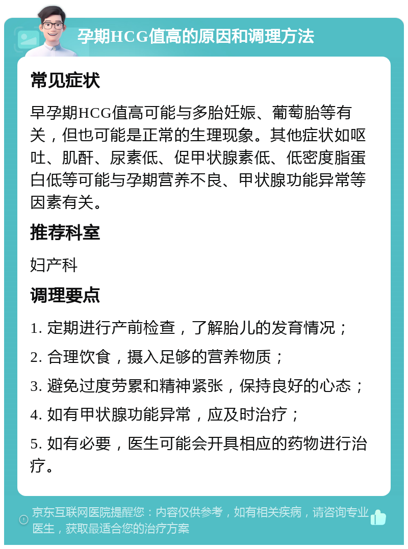 孕期HCG值高的原因和调理方法 常见症状 早孕期HCG值高可能与多胎妊娠、葡萄胎等有关，但也可能是正常的生理现象。其他症状如呕吐、肌酐、尿素低、促甲状腺素低、低密度脂蛋白低等可能与孕期营养不良、甲状腺功能异常等因素有关。 推荐科室 妇产科 调理要点 1. 定期进行产前检查，了解胎儿的发育情况； 2. 合理饮食，摄入足够的营养物质； 3. 避免过度劳累和精神紧张，保持良好的心态； 4. 如有甲状腺功能异常，应及时治疗； 5. 如有必要，医生可能会开具相应的药物进行治疗。