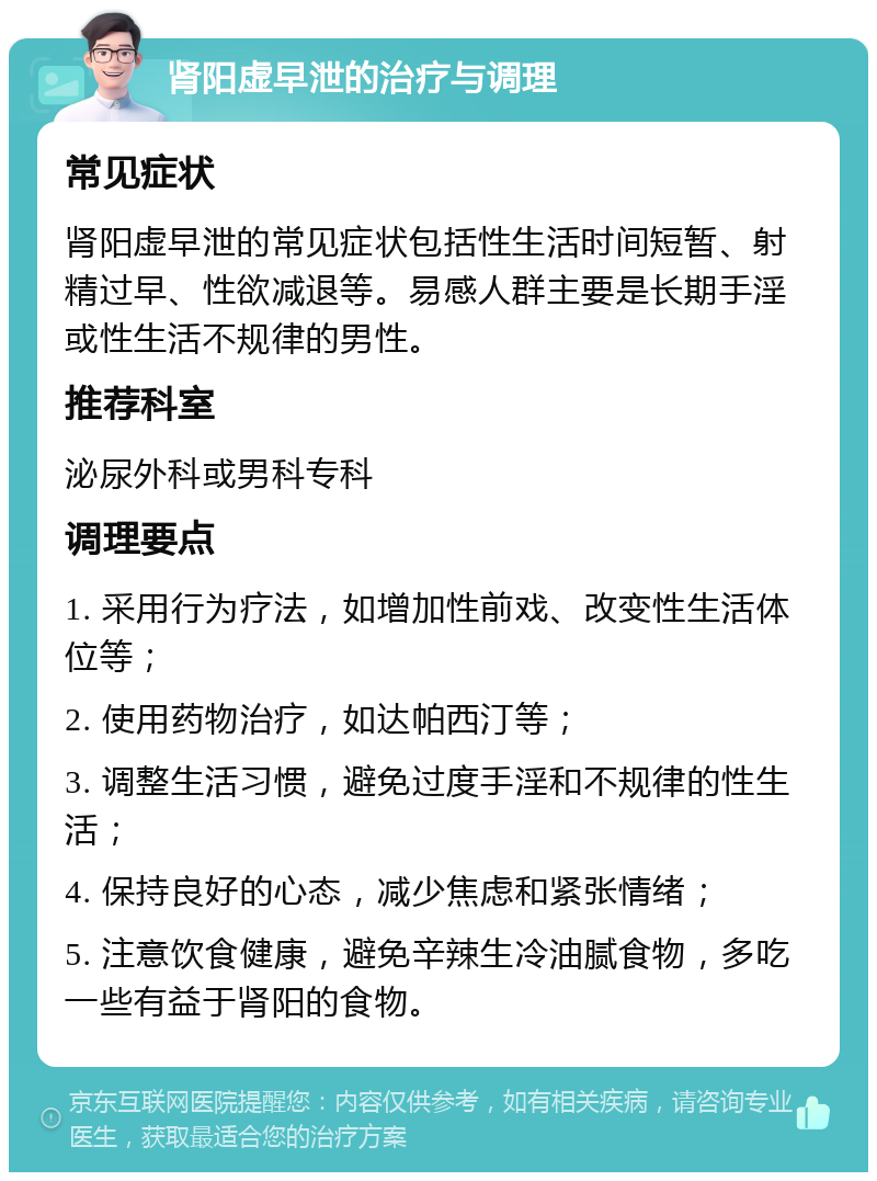 肾阳虚早泄的治疗与调理 常见症状 肾阳虚早泄的常见症状包括性生活时间短暂、射精过早、性欲减退等。易感人群主要是长期手淫或性生活不规律的男性。 推荐科室 泌尿外科或男科专科 调理要点 1. 采用行为疗法，如增加性前戏、改变性生活体位等； 2. 使用药物治疗，如达帕西汀等； 3. 调整生活习惯，避免过度手淫和不规律的性生活； 4. 保持良好的心态，减少焦虑和紧张情绪； 5. 注意饮食健康，避免辛辣生冷油腻食物，多吃一些有益于肾阳的食物。