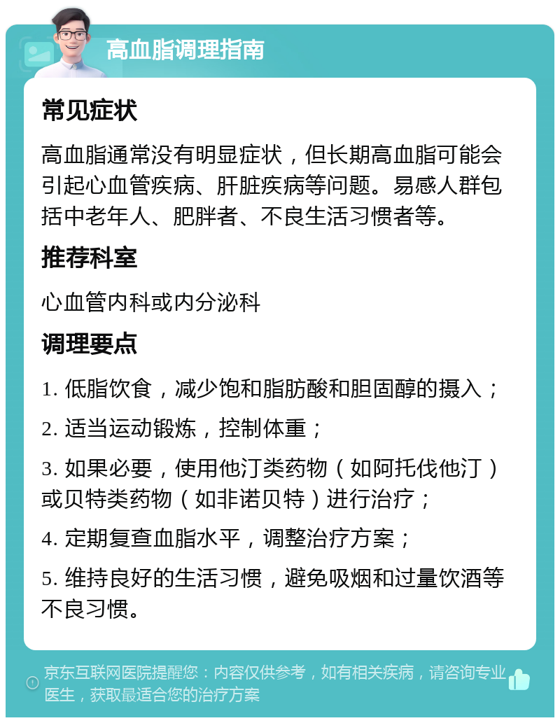 高血脂调理指南 常见症状 高血脂通常没有明显症状，但长期高血脂可能会引起心血管疾病、肝脏疾病等问题。易感人群包括中老年人、肥胖者、不良生活习惯者等。 推荐科室 心血管内科或内分泌科 调理要点 1. 低脂饮食，减少饱和脂肪酸和胆固醇的摄入； 2. 适当运动锻炼，控制体重； 3. 如果必要，使用他汀类药物（如阿托伐他汀）或贝特类药物（如非诺贝特）进行治疗； 4. 定期复查血脂水平，调整治疗方案； 5. 维持良好的生活习惯，避免吸烟和过量饮酒等不良习惯。