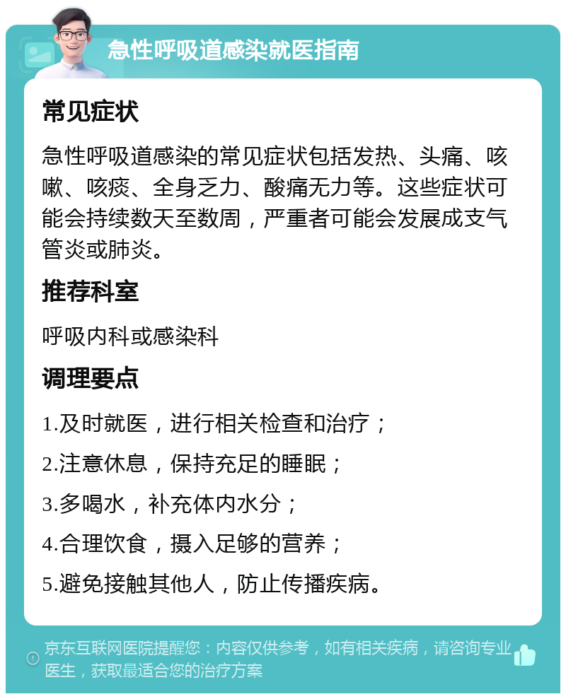 急性呼吸道感染就医指南 常见症状 急性呼吸道感染的常见症状包括发热、头痛、咳嗽、咳痰、全身乏力、酸痛无力等。这些症状可能会持续数天至数周，严重者可能会发展成支气管炎或肺炎。 推荐科室 呼吸内科或感染科 调理要点 1.及时就医，进行相关检查和治疗； 2.注意休息，保持充足的睡眠； 3.多喝水，补充体内水分； 4.合理饮食，摄入足够的营养； 5.避免接触其他人，防止传播疾病。