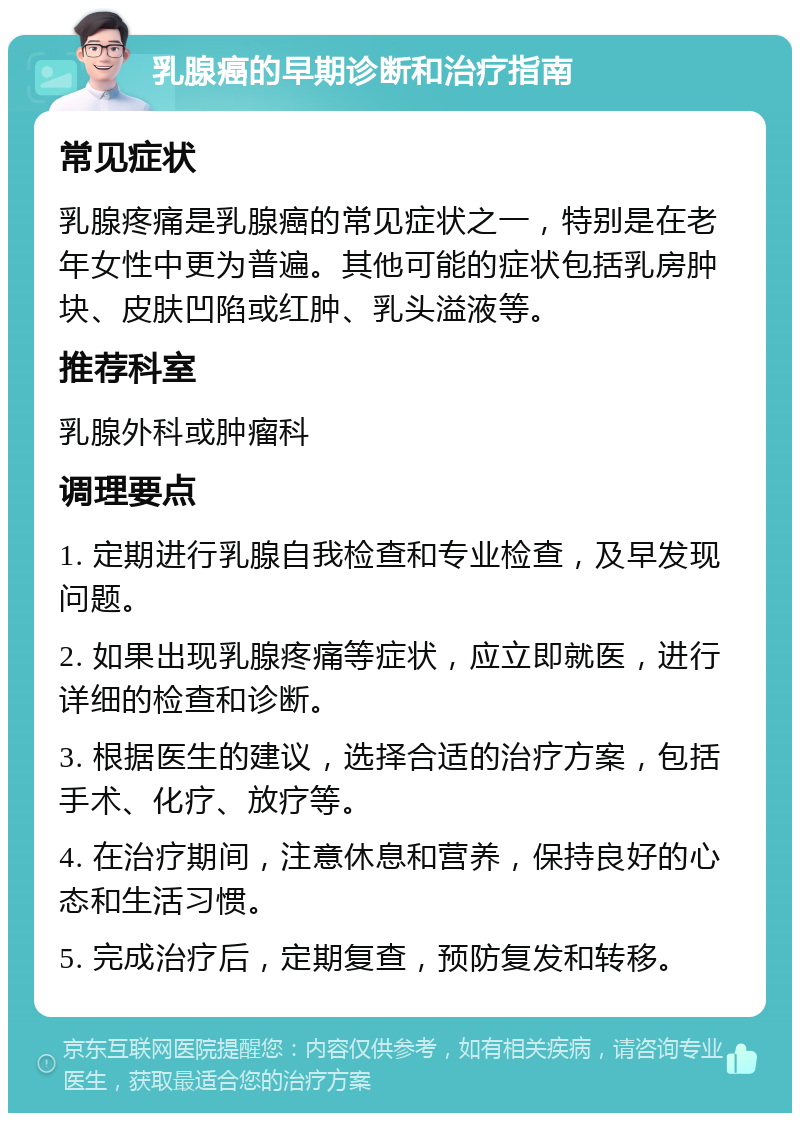 乳腺癌的早期诊断和治疗指南 常见症状 乳腺疼痛是乳腺癌的常见症状之一，特别是在老年女性中更为普遍。其他可能的症状包括乳房肿块、皮肤凹陷或红肿、乳头溢液等。 推荐科室 乳腺外科或肿瘤科 调理要点 1. 定期进行乳腺自我检查和专业检查，及早发现问题。 2. 如果出现乳腺疼痛等症状，应立即就医，进行详细的检查和诊断。 3. 根据医生的建议，选择合适的治疗方案，包括手术、化疗、放疗等。 4. 在治疗期间，注意休息和营养，保持良好的心态和生活习惯。 5. 完成治疗后，定期复查，预防复发和转移。