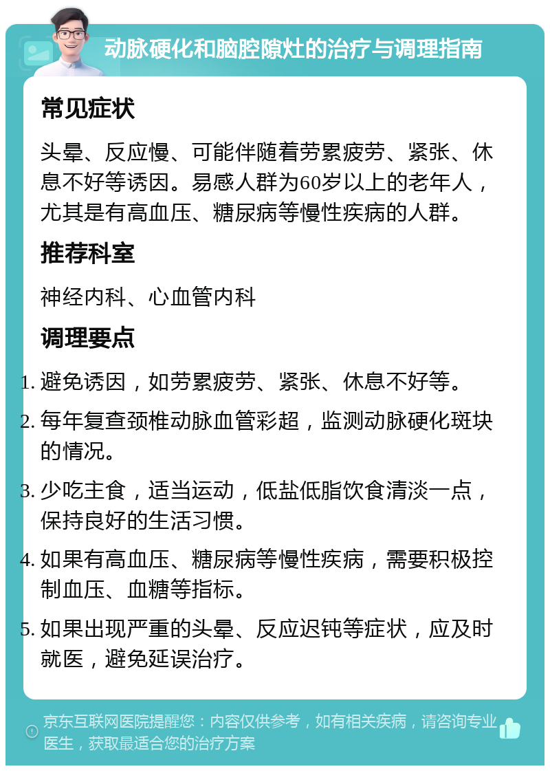 动脉硬化和脑腔隙灶的治疗与调理指南 常见症状 头晕、反应慢、可能伴随着劳累疲劳、紧张、休息不好等诱因。易感人群为60岁以上的老年人，尤其是有高血压、糖尿病等慢性疾病的人群。 推荐科室 神经内科、心血管内科 调理要点 避免诱因，如劳累疲劳、紧张、休息不好等。 每年复查颈椎动脉血管彩超，监测动脉硬化斑块的情况。 少吃主食，适当运动，低盐低脂饮食清淡一点，保持良好的生活习惯。 如果有高血压、糖尿病等慢性疾病，需要积极控制血压、血糖等指标。 如果出现严重的头晕、反应迟钝等症状，应及时就医，避免延误治疗。