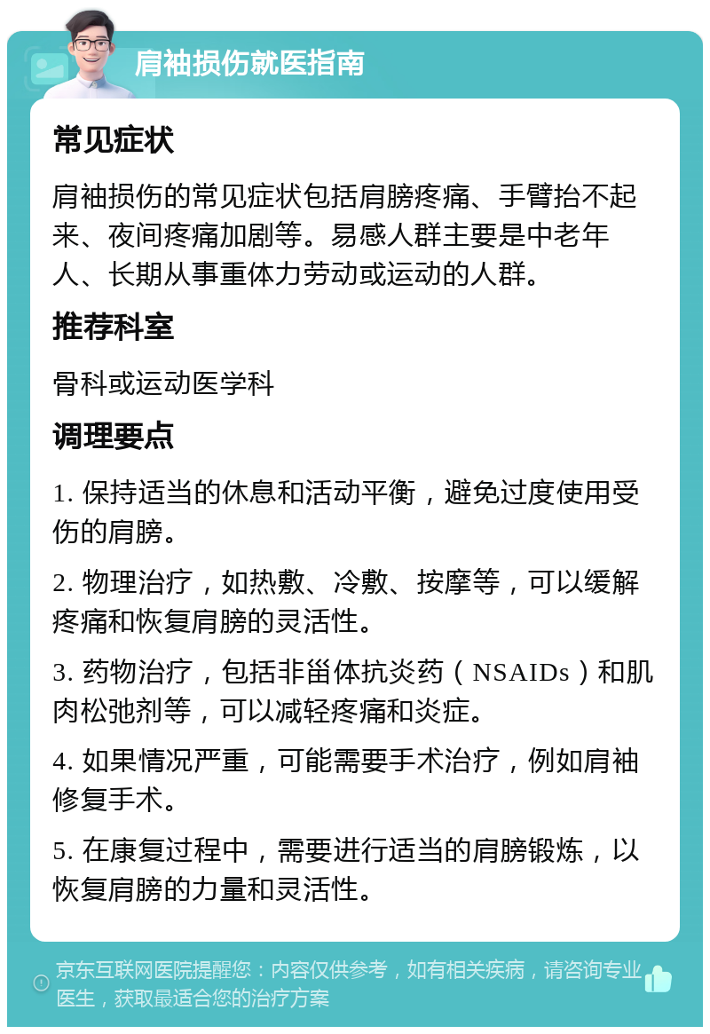 肩袖损伤就医指南 常见症状 肩袖损伤的常见症状包括肩膀疼痛、手臂抬不起来、夜间疼痛加剧等。易感人群主要是中老年人、长期从事重体力劳动或运动的人群。 推荐科室 骨科或运动医学科 调理要点 1. 保持适当的休息和活动平衡，避免过度使用受伤的肩膀。 2. 物理治疗，如热敷、冷敷、按摩等，可以缓解疼痛和恢复肩膀的灵活性。 3. 药物治疗，包括非甾体抗炎药（NSAIDs）和肌肉松弛剂等，可以减轻疼痛和炎症。 4. 如果情况严重，可能需要手术治疗，例如肩袖修复手术。 5. 在康复过程中，需要进行适当的肩膀锻炼，以恢复肩膀的力量和灵活性。